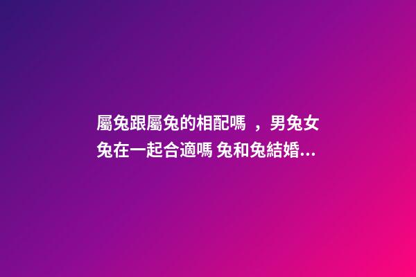 屬兔跟屬兔的相配嗎，男兔女兔在一起合適嗎 兔和兔結婚相配嗎兔和兔生肖做夫妻好嗎